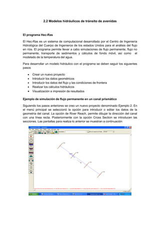 2.2 Modelos hidráulicos de tránsito de avenidas
El programa Hec-Ras
El Hec-Ras es un sistema de computacional desarrollado por el Centro de Ingeniería
Hidrológica del Cuerpo de Ingenieros de los estados Unidos para el análisis del flujo
en ríos. El programa permite llevar a cabo simulaciones de flujo permanente, flujo no
permanente, transporte de sedimentos y cálculos de fondo móvil, así como el
modelado de la temperatura del agua.
Para desarrollar un modelo hidráulico con el programa se deben seguir los siguientes
pasos
 Crear un nuevo proyecto
 Introducir los datos geométricos
 Introducir los datos del flujo y las condiciones de frontera
 Realizar los cálculos hidráulicos
 Visualización e impresión de resultados
Ejemplo de simulación de flujo permanente en un canal prismático
Siguiendo los pasos anteriores se creo un nuevo proyecto denominado Ejemplo 2. En
el menú principal se seleccionó la opción para introducir o editar los datos de la
geometría del canal. La opción de River Reach, permite dibujar la dirección del canal
con una línea recta. Posteriormente con la opción Cross Section se introducen las
secciones. Las pantallas para realiza lo anterior se muestran a continuación
 