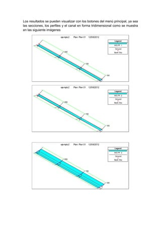 Los resultados se pueden visualizar con los botones del menú principal, ya sea
las secciones, los perfiles y el canal en forma tridimensional como se muestra
en las siguiente imágenes
200
150
100
ejemplo2 Plan: Plan 01 12/08/2012
Legend
WS PF 1
Ground
Bank Sta
200
150
100
ejemplo2 Plan: Plan 01 12/08/2012
Legend
WS PF 2
Ground
Bank Sta
200
150
100
ejemplo2 Plan: Plan 01 12/08/2012
Legend
WS PF 3
Ground
Bank Sta
 