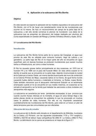 4. Aplicación a la subcuenca del Río Bonito
Objetivo
En esta sección se expone la aplicación de los modelos expuestos a la subcuenca del
Río Bonito, con el fin de hacer una caracterización inicial de las inundaciones que
ocurren en la misma. Se hizo un reconocimiento de campo de la parte baja de la
subcuenca, y del sitio donde comienza la planicie de inundación. Los datos de la
subcuenca que se presentan se obtuvieron del trabajo realizado por alumnos del
Curso especializado en Gestión del Riesgo y Cambio Climático (Rivera y Ayala, 2012).
3.1 La subcuenca del Río Bonito
Introducción
La subcuenca del Rio Bonito forma parte de la cuenca del Cangrejal, el agua que
provine de este Rio es utilizada para consumo humano, riego de cultivos y en
ganadería. La parte baja del Rio en la mayor parte del año se encuentra sin agua
superficial, pero en épocas lluviosas se producen inundaciones que causan muchos
daños a infraestructura, así como a vidas humanas.
El Rio ha causado graves daños principalmente en dos ocasiones, en 1974 con el
huracán Fifi y en 1998 con el paso del huracán Mitch. En esta ultima ocasión el río
derribo el puente que se encuentra en la parte baja, dejando incomunicada la ciudad
de la Ceiba por el sector Oeste, así mismo derribo buena parte del muro de contención
en la Colonia Primero de Mayo, causando daños en la misma, de igual forma inundo
causando fuetes daños humanos y materiales el Armenia, La Rodas, Lopez Bonito.
Cabe también mencionar que el aeropuerto internacional Golozan se ve seriamente
amenazado cuando el rio se encuentra en sus niveles máximos, en ocasiones se ha
cerrado el aeropuerto y se ha tenido que trasladar las aeronaves a otras ciudades con
aeropuertos más seguros.
La subcuenca se caracteriza por tener pendientes escarpadas, lo que provoca que
cuando ocurren lluvias intensas en la montaña, el agua en poco tiempo llega a las
partes planas donde se encuentran los poblados lo que ha provocado en muchos
casos la pérdida de vidas humanas. Por ello es my importante caracterizar
cuantitativamente las inundaciones del Rio Bonito, para crear en un futuro un plan de
alerta temprana para las comunidades que son afectadas
Ubicación del área de estudio
La subcuenca del río Bonito está ubicada en el departamento de Atlántida, municipios
de La Ceiba y El Porvenir, con las siguientes coordenadas 1719 y 1741 longitud y
550900 y 552100 de latitud, hojas cartográficas No 2863 III La Ceiba y 2862 IV Pico
Bonito. La delimitación de la cuenca se presenta en el mapa de la figura 3.1
 
