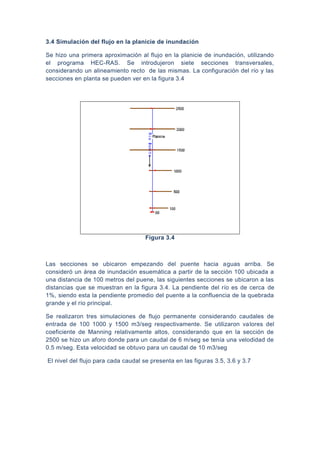 3.4 Simulación del flujo en la planicie de inundación
Se hizo una primera aproximación al flujo en la planicie de inundación, utilizando
el programa HEC-RAS. Se introdujeron siete secciones transversales,
considerando un alineamiento recto de las mismas. La configuración del río y las
secciones en planta se pueden ver en la figura 3.4
Figura 3.4
Las secciones se ubicaron empezando del puente hacia aguas arriba. Se
consideró un área de inundación esuemática a partir de la sección 100 ubicada a
una distancia de 100 metros del puene, las siguientes secciones se ubicaron a las
distancias que se muestran en la figura 3.4. La pendiente del río es de cerca de
1%, siendo esta la pendiente promedio del puente a la confluencia de la quebrada
grande y el río principal.
Se realizaron tres simulaciones de flujo permanente considerando caudales de
entrada de 100 1000 y 1500 m3/seg respectivamente. Se utilizaron valores del
coeficiente de Manning relativamente altos, considerando que en la sección de
2500 se hizo un aforo donde para un caudal de 6 m/seg se tenía una velodidad de
0.5 m/seg. Esta velocidad se obtuvo para un caudal de 10 m3/seg
El nivel del flujo para cada caudal se presenta en las figuras 3.5, 3.6 y 3.7
 