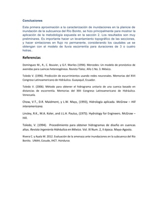 Conclusiones
Esta primera aproximación a la caracterización de inundaciones en la planicie de
inundación de la subcuenca del Río Bonito, se hizo principalmente para mostrar la
aplicación de la metodología expuesta en la sección 2. Los resultados son muy
preliminares. Es importante hacer un levantamiento topográfico de las secciones,
y hacer simlaciones en flujo no permanente, considerando los caudales ue se
obtengan con el modelo de lluvia escorrentía para duraciones de 3 o cuatro
hotras..
Referencias
Domínguez M., R., C. Bouvier, y G.F. Mariles (1994). Mercedes: Un modelo de pronóstico de
avenidas para cuencas hetereogéneas. Revista Tlaloc. Año 1 No. 3. México.
Toledo V. (1996). Predicción de escurrimientos usando redes neuronales. Memorias del XVII
Congreso Latinoamericano de Hidráulica. Guayaquil, Ecuador.
Toledo V. (2006). Método para obtener el hidrograma unitario de una cuenca basado en
distancias de escorrentía. Memorias del XXII Congreso Latinoamericano de Hidráulica.
Venezuela.
Chow, V.T., D.R. Maidment, y L.W. Mays, (1993), Hidrología aplicada. McGraw – Hill
interamericana.
Linsley, R.K., M.A. Koler, and J.L.H. Paulus, (1975). Hydrology for Engineers. McGraw –
Hill.
Toledo, V. (1994). Procedimiento para obtener hidrogramas de diseño en cuencas
altas. Revista Ingeniería Hidráulica en México. Vol. IX Num. 2, II época. Mayo-Agosto.
Rivera C. y Ayala M. 2012. Evaluación de la amenaza ante inundaciones en la subcuenca del Río
Bonito. UNAH, Cosude, IHCT. Honduras
 