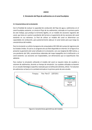 ANEXO
2. Simulación del flujo de sedimentos en el canal Eucaliptos
2.1 Características de la simulación
Con la finalidad de evaluar la capacidad de conducción del flujo de agua y sedimentos en el
canal Eucaliptos existente, se simula el flujo de los sedimentos, estimado en la primera parte
de este trabajo, que produjo la tormenta Agatha, en un modelo de secciones regulares del
canal, que toma en cuenta la pendiente del terreno y la geometría de las secciones del canal
existente en sus extremos. La final de utilizar un modelo del canal es determinar sus
capacidades de conducción, para posteriormente adecuar el canal existe para que tenga las
características del modelo.
Para la simulación se utilizó el programa de computadora HEC-RAS del cuerpo de ingenieros de
los Estados Unidos. El cual es un programa de uso libre disponible en internet. En la Figura 6 se
presenta la geometría del canal utilizada en la simulación, con una longitud de 400 metros, y
una pendiente del 10%, características obtenidas del mapa topográfico de la lotificación y el
canal existente. Las secciones son trapezoidales, con dimensiones que se especificarán más
adelante.
Para realizar la simulación utilizando el modelo del canal se requiere datos de caudales y
volumen de sedimentos, durante un tiempo de simulación. Los caudales utilizados se basaron
en un estudio hidrológico específico realizado para la lotificación (Ocheita, 2012). Y el volumen
de sedimentos se basó en la cantidad estimada en la primera parte de este estudio.
Figura 6. Características geométricas del modelo.
 