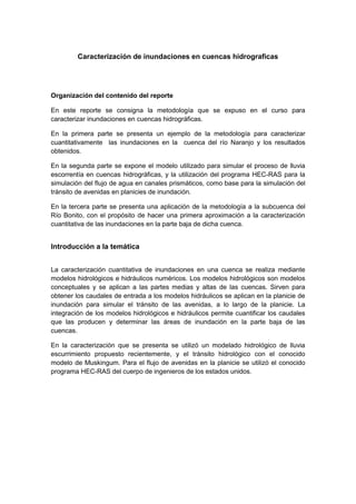 Caracterización de inundaciones en cuencas hidrograficas
Organización del contenido del reporte
En este reporte se consigna la metodología que se expuso en el curso para
caracterizar inundaciones en cuencas hidrográficas.
En la primera parte se presenta un ejemplo de la metodología para caracterizar
cuantitativamente las inundaciones en la cuenca del río Naranjo y los resultados
obtenidos.
En la segunda parte se expone el modelo utilizado para simular el proceso de lluvia
escorrentía en cuencas hidrográficas, y la utilización del programa HEC-RAS para la
simulación del flujo de agua en canales prismáticos, como base para la simulación del
tránsito de avenidas en planicies de inundación.
En la tercera parte se presenta una aplicación de la metodología a la subcuenca del
Río Bonito, con el propósito de hacer una primera aproximación a la caracterización
cuantitativa de las inundaciones en la parte baja de dicha cuenca.
Introducción a la temática
La caracterización cuantitativa de inundaciones en una cuenca se realiza mediante
modelos hidrológicos e hidráulicos numéricos. Los modelos hidrológicos son modelos
conceptuales y se aplican a las partes medias y altas de las cuencas. Sirven para
obtener los caudales de entrada a los modelos hidráulicos se aplican en la planicie de
inundación para simular el tránsito de las avenidas, a lo largo de la planicie. La
integración de los modelos hidrológicos e hidráulicos permite cuantificar los caudales
que las producen y determinar las áreas de inundación en la parte baja de las
cuencas.
En la caracterización que se presenta se utilizó un modelado hidrológico de lluvia
escurrimiento propuesto recientemente, y el trànsito hidrológico con el conocido
modelo de Muskingum. Para el flujo de avenidas en la planicie se utilizó el conocido
programa HEC-RAS del cuerpo de ingenieros de los estados unidos.
 