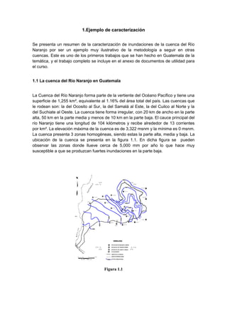 1.Ejemplo de caracterización
Se presenta un resumen de la caracterización de inundaciones de la cuenca del Río
Naranjo por ser un ejemplo muy ilustrativo de la metodología a seguir en otras
cuencas. Este es uno de los primeros trabajos que se han hecho en Guatemala de la
temática, y el trabajo completo se incluye en el anexo de documentos de utilidad para
el curso.
1.1 La cuenca del Río Naranjo en Guatemala
La Cuenca del Río Naranjo forma parte de la vertiente del Océano Pacífico y tiene una
superficie de 1,255 km², equivalente al 1.16% del área total del país. Las cuencas que
le rodean son: la del Ocosito al Sur, la del Samalá al Este, la del Cuilco al Norte y la
del Suchiate al Oeste. La cuenca tiene forma irregular, con 20 km de ancho en la parte
alta, 50 km en la parte media y menos de 10 km en la parte baja. El cauce principal del
río Naranjo tiene una longitud de 104 kilómetros y recibe alrededor de 13 corrientes
por km². La elevación máxima de la cuenca es de 3,322 msnm y la mínima es 0 msnm.
La cuenca presenta 3 zonas homogéneas, siendo estas la parte alta, media y baja. La
ubicación de la cuenca se presenta en la figura 1.1. En dicha figura se pueden
observar las zonas donde llueve cerca de 5,000 mm por año lo que hace muy
susceptible a que se produzcan fuertes inundaciones en la parte baja.
Figura 1.1
 