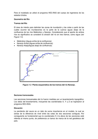 Para el modelado se utilizó el programa HEC-RAS del cuerpo de ingenieros de los
estados Unidos.
Geometría del Río
Tramos del Río
El área de interés para delimitar las zonas de inundación y las cotas a partir de las
cuales ocurren las inundaciones es la parte de la cuenca aguas abajo de la
confluencia de los ríos Meléndrez y Naranjo. Considerando que el aporte de ambos
ríos es significativo se consideró la división del río en tres tramos, como sigue (ver
Figura 1.3)
 Meléndrez (Aguas arriba de la confluencia)
 Naranjo Arriba (Aguas arriba de confluencia)
 Naranjo Abajo(Aguas abajo de confluencia)
Melendrez
4000
3600
3400
3300
3100
2800
900
Naran
jo
NaranjoArriba
18001600
1500
1400
1300
1200
1100
1000
900
Na r
anjo
NaranjoAbajo
800
700
600
500
400
100
Naranj
o
MelNar
Figura 1.3 Planta esquemática de los tramos del río Naranjo.
Seciones transvesales
Las secciones transversales del río fueron medidas por un levantamiento topográfico.
Los datos del levantamiento, incluyendo las coordenadas X, Y y Z se ingresaron al
programa HEC-RAS.
Elevación
La pendiente del cauce es un dato de suma importancia en el modelo, la cual se
extrae de la diferencia de nivel entre las cotas de dos secciones contiguas. Por
consiguiente es fundamental que la coordenada Z ó la altura de las secciones esté
referida al mismo punto, de preferencia un banco de marca de la red geodésica del
país.
 