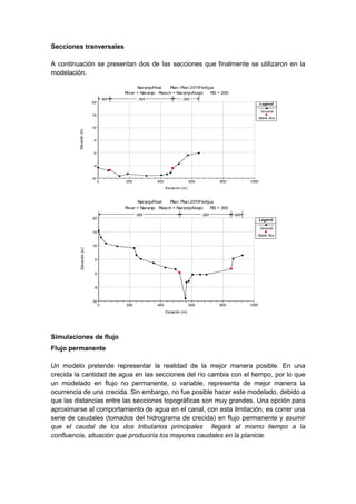 Secciones tranversales
A continuación se presentan dos de las secciones que finalmente se utilizaron en la
modelación.
0 200 400 600 800 1000
-10
-5
0
5
10
15
20
NaranjoFinal Plan: Plan 20TrFinAjus
River = Naranjo Reach = NaranjoAbajo RS = 200
Estación (m)
Elevación(m)
Legend
Ground
Bank Sta
.025 .025 .025
0 200 400 600 800 1000
-10
-5
0
5
10
15
20
NaranjoFinal Plan: Plan 20TrFinAjus
River = Naranjo Reach = NaranjoAbajo RS = 300
Estación (m)
Elevación(m)
Legend
Ground
Bank Sta
.025 .025 .025
Simulaciones de flujo
Flujo permanente
Un modelo pretende representar la realidad de la mejor manera posible. En una
crecida la cantidad de agua en las secciones del río cambia con el tiempo, por lo que
un modelado en flujo no permanente, o variable, representa de mejor manera la
ocurrencia de una crecida. Sin embargo, no fue posible hacer este modelado, debido a
que las distancias entre las secciones topográficas son muy grandes. Una opción para
aproximarse al comportamiento de agua en el canal, con esta limitación, es correr una
serie de caudales (tomados del hidrograma de crecida) en flujo permanente y asumir
que el caudal de los dos tributarios principales llegará al mismo tiempo a la
confluencia, situación que produciría los mayores caudales en la planicie.
 