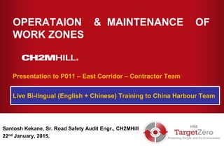 Copyright [insert date set by system] by [CH2M HILL entity] • Company Confidential
OPERATAION & MAINTENANCE OF
WORK ZONES
Santosh Kekane, Sr. Road Safety Audit Engr., CH2MHill
22nd January, 2015.
Presentation to P011 – East Corridor – Contractor Team
Live Bi-lingual (English + Chinese) Training to China Harbour Team
 