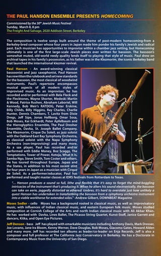 Commissioned by the 30th
Jewish Music Festival
Sunday, March 8, 8 pm
The Freight And Salvage, 2020 Addison Street, Berkeley
THE PAUL HANSON ENSEMBLE PRESENTS HOMECOMING	
The composition is twelve songs built around the theme of post-modern homecoming-from a
Berkeley-bred composer whose four years in Japan made him ponder his family’s Jewish and radical
past. Each musician has opportunities to improvise within a chamber jazz setting, but Homecoming
ultimately is one of the first large-scale Jewish pieces ever written for bassoon. The bassoon’s
somewhat muted, old-world reedy quality lends itself to playing that style of music. Paul drew on
archival tapes in his family’s possession, as his father was in the Klezmorim, the iconic Berkeley band
that launched the international klezmer revival.
Paul Hanson - An award-winning classical
bassoonist and jazz saxophonist, Paul Hanson
hasrewrittentherulebookandsetnewstandards
for the bassoon, the most classical of woodwind
instruments. Paul’s repertoire encompasses
musical aspects of all modern styles of
improvised music. As an improviser, he has
recorded and/or performed with Bela Fleck and
the Flecktones, Wayne Shorter, Medeski Martin
& Wood, Patrice Rushen, Abraham Laboriel, Will
Kennedy, Bob Weir’s RATDOG, Peter Erskine,
Billy Childs, Billy Higgins, Ray Charles, Charlie
Hunter, Dennis Chambers, T. Lavitz from Dixie
Dregs, Jeff Sipe, Jonas Hellborg, Omar Sosa,
Bob Moses, Kai Eckhardt, Peter Apfelbaum and
the Hieroglyphics Ensemble, The Paul Dresher
Ensemble, Davka, St. Joseph Ballet Company,
The Klezmorim, Cirque Du Soleil, as jazz soloist
with the Oakland East Bay Symphony Orchestra,
as classical soloist with the Napa Symphony
Orchestra (non-improvising) and many more.
As a sax player, Paul has recorded and/or
performed with Eddie Money, Boz Scaggs, The
Temptations, Tower of Power, Kotoja, What It Is,
Samba Ngo, Steve Smith,Tom Coster and others.
He has toured throughout Europe, Japan and
the States, in addition to his most recent stint
for four years in Japan as a musician with Cirque
de Soleil. As a performer/educator, Paul has
performed and taught master classes at IDRS festivals from Rotterdam to Texas.
“… Hanson produces a sound so full, lithe and flexible that it’s easy to forget the mind-boggling
intricacies of the instrument that’s producing it. When he alters his sound electronically, the bassoon
can take on eerie, jaggedly distorted or ethereal timbres. It’s hard to overstate just how unlikely a
quest Hanson has undertaken in transforming the bassoon from a symphony orchestra instrument
into a viable workhorse for extended solos.” -Andrew Gilbert, DOWNBEAT Magazine
Moses Sedler - cello Moses has a background rooted in classical music, as well as improvisatory
music, with influences of Indian classical music, and eastern European folk music. Moses studied
composition at Cornish College of the Arts and north Indian classical music with Ali Akbar Khan.
He has worked with Davka, Lines Ballet, The Picasso String Quartet, Kunst-Stoff, Janice Garrett and
dancers, Kitka, and Open Eye Pictures.
Jeff Denson - bass Jeff has played with emarkable musicians including Anthony Davis, Mark Dresser,
Joe Lovano, Jane Ira Bloom, Kenny Werner, Dave Douglas, Bob Moses, Giacomo Gates, Howard Alden
and many more. Jeff has recorded ten albums as leader/co-leader on Enja Records. Jeff is also a
composer and full professor at The California Jazz Conservatory in Berkeley. He has a Doctorate in
Contemporary Music from the University of San Diego.
 