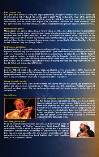Rani Lorentz, bass
Rani grew up in a musical family and began performing throughout Israel as a bass player at the age
of fifteen in his father’s band. He spent a year in South Africa studying the music of the continent
and recorded an album dedicated to African music. In 2004, Rani toured the world with the group
Sheva and in 2011, he toured India as part of an initiative of the Indian and Israeli embassies. Rani
has performed and recorded with dozens of Israeli artists including Dayan Kaplan and Mark Eliyahu.
Mumin Sesler, qanun
Mumin Sesler was born in Edirne-Kesan, Turkey, where his father played clarinet, and his grandfather
was a Zourna master. Mumin began to study music when he was twelve. He has studied the Turkish-
Ottoman classical maqam traditions, as well as Israeli-mizrahit Jewish music, the music of the
Mediterranean and Iran. Mumin established the Sesler Music Studio in 2000 in Istanbul. As a qanun
and oud player, he has accompanied many famous singers such as IbrahimTatlises Sibel Can inTurkey
as well as Yasmin Levy and George Dalaras.
Eyal Luman, percussion
Eyal received his first musical inspiration from his grandfather who was a famed pianist in the Czech
Republic. After starting music study at age six at the Qiryat Atta Conservatory, he began performing
with local musicians as a jazz and rock drummer. At seventeen, he began to learn Middle Eastern
music and percussion. He studied for many years with the legendary Israeli percussionist Zohar
Fresco (JMF 2012). Eyal was a founding member of the Israeli world music ensemble, Dahara. He has
branched out into many other styles of world music including flamenco, and has performed with Esev
Bar, Eti Ankri, and Shlomo Bar (JMF 2003).
Tzipporah El-Rei, vocalist
Born in 1982 and raised in Beer Sheva, Tzipporah studied several singing styles at the Academy of
Eastern Music in Jerusalem. She focuses onTurkish singing of the Sufi-Baktashi style, performing with
several ensembles that include Piyut, Ladino, Greek Rembetiko, and traditional Turkish music. She
lives in the Judaen Desert where she receives much of her inspiration.
Lubna Salameh, vocalist
Born and raised in Haifa, Lubna demonstrated her singing abilities at a young age, performing in
school and various vocal competitions. In 1997, Lubna joined the prestigious Arabic Orchestra of
Nazareth as a lead singer. She has performed internationally in Europe, America, Jordan, Morocco
and Palestine.
Special Guests
Yair Dalal, composer, violinist, oud player singer and a teacher.
He has twelve albums representing Israeli, Jewish and Middle
Eastern cultures fused through music. Dalal’s family came to
Israel from Baghdad and his Iraqi roots are embedded in his
musical work, as are his skills in both classical-European, jazz and
Arabic music and his affinity for the desert and its inhabitants. He
creates new Middle Eastern music by interweaving the traditions
of Iraqi and Jewish Arabic music with a range of influences
ranging from the Balkans to India.
Dror Sinai, percussionist
He is an international performer, educator, and performing artist, as
well as the founder of Rhythm Fusion Inc. in Santa Cruz. In 2002, he
received the Gail Rich Award for supporting the arts, and is a founding
member of the World Music Committee for the Percussive Arts Society.
Dror has performed as a solo artist and in many ensembles with other
talented artists, including Omar Faruk Tekbilek (JMF, 2005), Yuval Ron
(JMF, 2010), Alessandra Belloni.
 