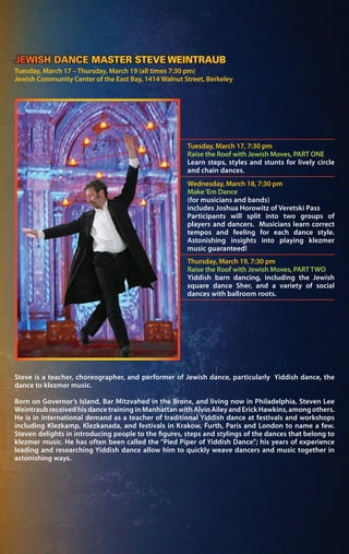 Steve is a teacher, choreographer, and performer of Jewish dance, particularly Yiddish dance, the
dance to klezmer music.
Born on Governor’s Island, Bar Mitzvahed in the Bronx, and living now in Philadelphia, Steven Lee
Weintraub received his dance training in Manhattan with Alvin Ailey and Erick Hawkins, among others.
He is in international demand as a teacher of traditional Yiddish dance at festivals and workshops
including Klezkamp, Klezkanada, and festivals in Krakow, Furth, Paris and London to name a few.
Steven delights in introducing people to the figures, steps and stylings of the dances that belong to
klezmer music. He has often been called the “Pied Piper of Yiddish Dance”; his years of experience
leading and researching Yiddish dance allow him to quickly weave dancers and music together in
astonishing ways.
Tuesday, March 17 – Thursday, March 19 (all times 7:30 pm)
Jewish Community Center of the East Bay, 1414 Walnut Street, Berkeley
Tuesday, March 17, 7:30 pm
Raise the Roof with Jewish Moves, PART ONE
Learn steps, styles and stunts for lively circle
and chain dances.
Wednesday, March 18, 7:30 pm
Make‘Em Dance
(for musicians and bands)
includes Joshua Horowitz of Veretski Pass
Participants will split into two groups of
players and dancers. Musicians learn correct
tempos and feeling for each dance style.
Astonishing insights into playing klezmer
music guaranteed!
Thursday, March 19, 7:30 pm
Raise the Roof with Jewish Moves, PART TWO
Yiddish barn dancing, including the Jewish
square dance Sher, and a variety of social
dances with ballroom roots.
JEWISH DANCE MASTER STEVE WEINTRAUB
 