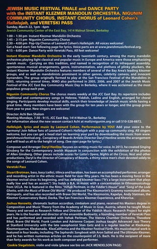 JEWISH MUSIC FESTIVAL FINALE and DANCE PARTY
with the INSTANT KLEZMER MANDOLIN ORCHESTRA, NIGUNIM
COMMUNITY CHORUS, INSTANT CHORUS of Leonard Cohen’s
Hallelujah, and VERETSKI PASS
Sunday, March 22, 1pm - 6pm
Jewish Community Center of the East Bay, 1414 Walnut Street, Berkeley
1:00 – 1:30 pm Instant Klezmer Mandolin Orchestra
1:45 – 2:15 pm Nigunim Community Chorus
2:30 – 4:00 pm Pop-Up Chorus of Leonard Cohen’s Hallelujah. All voices welcome!
Get a head start: See following page for lyrics. Voice parts are at www.jewishmusicfestival.org.
4:15 – 6:00 pm Dance Party with Veretski Pass. All feet welcome!
Instant Klezmer Mandolin Orchestra In the early twentieth century, among the many mandolin
orchestras playing light classical and popular music in Europe and America were those emphasizing
Jewish music. Carrying on this tradition, and named in recognition of its infrequent assembly,
spontaneous musical arrangements, genre, instrumentation, and plethora of plinky pluckers, the
Instant Klezmer Mandolin Orchestra features members of several of the Bay Area’s leading klezmer
groups, and as well as mandolinists prominent in other genres, celebrity cameos, and innocent
bystanders. The group originally formed to play at the San Francisco Festival of the Mandolins in
2005, returning several times. IKMO also performed in 2005, 2006, and 2007 at the Jewish Music
Festival of the JCC East Bay Community Music Day in Berkeley, where it was acclaimed as the most
populous group each year.
Nigunim Community Chorus The chorus meets weekly at the JCC East Bay. Its repertoire includes
traditional and contemporary songs in Hebrew, Yiddish, Ladino and English, arranged for choral
singing. Participants develop musical skills, enrich their knowledge of Jewish music while having a
great time. Many members have been with the group for ten years or longer, and the group grows
from year to year. New singers are welcome!
Director: Achi Ben Shalom
Meeting Mondays, 7:30 - 9:15, JCC East Bay, 1414 Walnut St., Berkeley
For information about the new season contact Achi at mail@nigunim.org or call 510-528-8872.
Hallelujah, lyrics and music by Leonard Cohen. Performance by YOU! Add your voice to the
harmony! Join fellow fans of Leonard Cohen’s Hallelujah with a pop-up community sing. All singers
welcome, but you can get a head start on learning your part by downloading the music from www.
jewishmusicfestival.org . Conspiracy of Beards Artistic Director Daryl Henline wrote the arrangement
and will lead us all to the height of song. (See next page for lyrics.)
Composer and Arranger Daryl Henline focuses on writing music for voice. In 2013, he created Singing
Ginsberg for the Contemporary Jewish Museum in conjunction with the exhibition of the photos
of Allen Ginsberg. Other pieces include scores for Lotta’s Opera, Nights at the Circus, Nest and other
productions. Daryl is the Director of Conspiracy of Beards, a thirty voice men’s choir devoted solely to
the songs of Leonard Cohen.
Veretski Pass
Stuart Brotman, bass, basy (cello), tilinca and baraban, has been an accomplished performer, arranger
and recording artist in the ethnic music field for over fifty years. He has been a moving force in the
klezmer revival since its beginning, and has defined klezmer bass (“It’s a large instrument that plays
really low and has an accent.”) Stu holds a B.A. in music with a concentration in Ethnomusicology
from UCLA. He is featured in the films “Itzhak Perlman, in the Fiddler’s House” and “Song of the Lodz
Ghetto, with the Music of Brave Old World.” He produced The Klezmorim’s Grammy nominated album,
Metropolis, and has also recorded with Brave Old World, The Klezmorim, Kapelye, Andy Statman, the
Klezmer Conservatory Band, Davka, The San Francisco Klezmer Experience, and Khevrisa.
Joshua Horowitz, chromatic button accordion, cimbalom and piano, received his Masters degree in
Composition and Music Theory from the Academy of Music in Graz, Austria, where he taught Music
Theory and served as Research Fellow and Director of the Yiddish Music Research Project for eight
years. He is the founder and director of the ensemble Budowitz, a founding member of Veretski Pass
and has performed and recorded with Itzhak Perlman, The Vienna Chamber Orchestra, Theodore
Bikel, Brave Old World, Frank London and Adrienne Cooper. Joshua taught Advanced Jazz Theory
at Stanford University with the late saxophonist Stan Getz and is a regular teacher at Klezkamp,
Klezmerquerue, Klezkanada, KlezCalifornia and the Klezmer Festival Fürth. His musicological work is
featured in four books, including The Sephardic Songbook with Aron Saltiel and The Ultimate Klezmer,
and he has written numerous articles on the counterpoint of J.S. Bach. He is the recipient of more
than forty awards for his work as both composer and performer.
Cookie Siegelstein, violin and viola (please see bio on JACK MENDELSON PAGE)
 