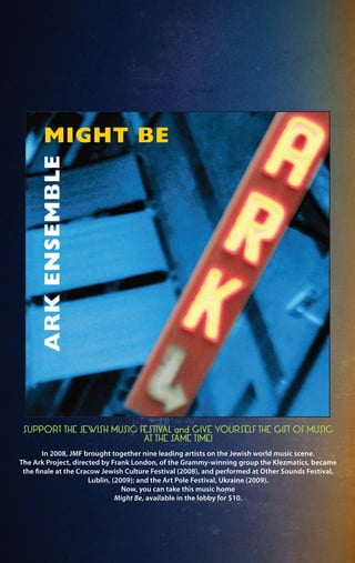 In 2008, JMF brought together nine leading artists on the Jewish world music scene.
The Ark Project, directed by Frank London, of the Grammy-winning group the Klezmatics, became
the finale at the Cracow Jewish Culture Festival (2008), and performed at Other Sounds Festival,
Lublin, (2009); and the Art Pole Festival, Ukraine (2009).
Now, you can take this music home
Might Be, available in the lobby for $10.
SUPPORT THE JEWISH MUSIC FESTIVAL and GIVE YOURSELF THE GIFT OF MUSIC
AT THE SAME TIME!
 