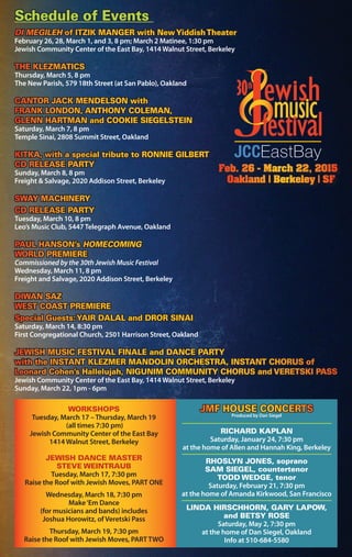 DI MEGILEH of ITZIK MANGER with NewYiddishTheater
February 26, 28, March 1, and 3, 8 pm; March 2 Matinee, 1:30 pm
Jewish Community Center of the East Bay, 1414 Walnut Street, Berkeley
THE KLEZMATICS
Thursday, March 5, 8 pm
The New Parish, 579 18th Street (at San Pablo), Oakland
CANTOR JACK MENDELSON with
FRANK LONDON, ANTHONY COLEMAN,
GLENN HARTMAN and COOKIE SIEGELSTEIN
Saturday, March 7, 8 pm
Temple Sinai, 2808 Summit Street, Oakland
KITKA, with a special tribute to RONNIE GILBERT
CD RELEASE PARTY
Sunday, March 8, 8 pm
Freight & Salvage, 2020 Addison Street, Berkeley
SWAY MACHINERY
CD RELEASE PARTY
Tuesday, March 10, 8 pm
Leo’s Music Club, 5447 Telegraph Avenue, Oakland
PAUL HANSON’s HOMECOMING
WORLD PREMIERE
Commissioned by the 30th Jewish Music Festival
Wednesday, March 11, 8 pm
Freight and Salvage, 2020 Addison Street, Berkeley
DIWAN SAZ
WEST COAST PREMIERE
Special Guests:YAIR DALAL and DROR SINAI
Saturday, March 14, 8:30 pm
First Congregational Church, 2501 Harrison Street, Oakland
JEWISH MUSIC FESTIVAL FINALE and DANCE PARTY
with the INSTANT KLEZMER MANDOLIN ORCHESTRA, INSTANT CHORUS of
Leonard Cohen’s Hallelujah, NIGUNIM COMMUNITY CHORUS and VERETSKI PASS
Jewish Community Center of the East Bay, 1414 Walnut Street, Berkeley
Sunday, March 22, 1pm - 6pm
Schedule of Events
WORKSHOPS
Tuesday, March 17 – Thursday, March 19
(all times 7:30 pm)
Jewish Community Center of the East Bay
1414 Walnut Street, Berkeley
JEWISH DANCE MASTER
STEVE WEINTRAUB
Tuesday, March 17, 7:30 pm
Raise the Roof with Jewish Moves, PART ONE
Wednesday, March 18, 7:30 pm
Make‘Em Dance
(for musicians and bands) includes
Joshua Horowitz, of Veretski Pass
Thursday, March 19, 7:30 pm
Raise the Roof with Jewish Moves, PART TWO
RICHARD KAPLAN
Saturday, January 24, 7:30 pm
at the home of Allen and Hannah King, Berkeley
RHOSLYN JONES, soprano
SAM SIEGEL, countertenor
TODD WEDGE, tenor
Saturday, February 21, 7:30 pm
at the home of Amanda Kirkwood, San Francisco
LINDA HIRSCHHORN, GARY LAPOW,
and BETSY ROSE
Saturday, May 2, 7:30 pm
at the home of Dan Siegel, Oakland
Info at 510-684-5580
JMF HOUSE CONCERTS
Produced by Dan Siegel
 