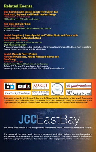 Related Events
Shir Hashirim with special guests from Diwan Saz
Ashkenazi, Sephardi and Mizrahi musical liturgy
Friday, March 13, 7:30 pm, Free
JCC East Bay, 1414 Walnut Street, Berkeley
Yair Dalal and Dror Sinai
March 13, 8:00 pm. Free
Temple Beth Sholom, 642 Dolores Avenue, San Leandro
A Musical Shabbat
Jewish Songlines | Judeo-Spanish andYiddish Music and Dance with
Esti Kenan-Ofri and Michael Alpert
Thursday March 19, 7:00 pm
The Magnes Collection of Jewish Art and Life
2121 Allston Way, Berkeley
A unique encounter between two world-class interpreters of Jewish musical traditions from Central and
Eastern Europe, North Africa, and the Middle East.
Jewish Music & Poetry Project
Nanette McGuinness, Adaiha MacAdam-Somer and
DaleTsang
Sunday, April 19, 3 pm
Center for New Music, 55 Taylor Street, San Francisco
Tickets: $15 General, $10 Members, at the door only
New songs to poetry by Gertrud Komar, Elsa Lasker-Schueler and more
Sponsored in part by the Bernard Osher Jewish Philanthropies Foundation of the Jewish Community
Endowment Fund, Gaia Fund, Guzik Foundation, Koret Foundation, Kurz Family Foundation, Milton and
Sophie Meyer Fund, Claire Sherman and Ed Anisman, Walter and Elise Haas Fund and Ilene Weinreb
WALTER & ELISE
HAAS FUNDKurz Family Foundation
The mission of the Jewish Music Festival is to present music that celebrates the Jewish experience
and explores what it means to be Jewish in a multicultural world. The Festival produces creative and
entertaining programs, challenges stereotypes and fosters engagement with the broader community.
The Jewish Music Festival is a fiscally-sponsored project of the Jewish Community Center of the East Bay.
 