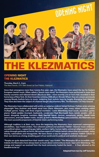 Since their emergence more than twenty-five years ago, the Klezmatics have raised the bar for Eastern
European Jewish music. Often called a“Jewish roots band,”the Klezmatics have performed in more than
twenty countries and released eleven albums to date—most recently Live at Town Hall, recorded in their
homebaseofNewYork.OntheirGrammy-winning2006albumWonderWheel,theysetadozenpreviously
unsung Woody Guthrie lyrics to music, widening their stylistic base by largely diverging from klezmer.
They have also been the subject of a feature-length documentary film, The Klezmatics: On Holy Ground.
The Klezmatics have collaborated with artists as varied as violinist Itzhak Perlman, Pulitzer prize-winning
playwright Tony Kushner and Israeli vocal icon Chava Alberstein, plus many others working within
multiple genres. Today, with three original members—Lorin Sklamberg (lead vocals, accordion, guitar,
piano), Frank London (trumpet, keyboards, vocals) and Paul Morrissett (bass, tsimbl, vocals)—still on
board, alongside longtime members Matt Darriau (kaval, clarinet, saxophone, vocals), David Licht
(percussion), and Lisa Gutkin (violin, vocals), as well as Richie Bashay (percussionist), the Klezmatics are
the most successful proponents of klezmer music performing today.
Although tradition is at their core, since the beginning the Klezmatics have expressed contemporary
sensibilities. Says Frank London,“Our coherent political and aesthetic Yiddish / klezmer music embraces
ourpoliticalvalues—supportinggayrights,workers’rights,humanrights,universalreligiousandspiritual
values through particular art forms.We eschew aspects ofYiddish/Jewish culture that are nostalgic, tacky,
kitschy, nationalistic and misogynistic. We have shown a way for people to embrace Yiddish culture on
their own terms as a living, breathing part of our world and its political and aesthetic landscape.”
“People are quite detached from their Jewish roots,”says Gutkin.“The Klezmatics fill an incredible void.”
Indeed, the Klezmatics have always been as much about community as music. Says Lorin Sklamberg,“The
energy and support we received from the local community fueled the band. . . it [has] allowed us the
freedom to be us.”
Adapted from text by JeffTamarkin
Thursday, March 5, 8 pm
The New Parish, 579 18th Street (at San Pablo), Oakland
OPENING NIGHT
THE KLEZMATICS
 