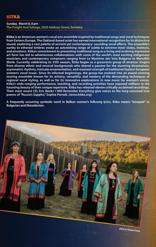 Kitka is an American women’s vocal arts ensemble inspired by traditional songs and vocal techniques
from Eastern Europe. The Oakland-based octet has earned international recognition for its distinctive
sound, exploring a vast palette of ancient yet contemporary- sounding vocal effects. The ensemble’s
earthy to ethereal timbres evoke an astonishing range of subtle to extreme inner states, instincts,
and emotions. Kitka’s commitment to presenting traditional song as a living and evolving expressive
art form has led to adventurous collaborations with some of the world’s most exciting indigenous
musicians and contemporary composers ranging from Le Mystères des Voix Bulgares to Meredith
Monk. Currently celebrating its 35th season, Kitka began as a grassroots group of amateur singers
from diverse ethnic and musical backgrounds who shared a passion for the stunning dissonances,
asymmetric rhythms, intricate ornamentation, and resonant strength of traditional Eastern European
women’s vocal music. Since its informal beginnings, the group has evolved into an award-winning
touring ensemble known for its artistry, versatility, and mastery of the demanding techniques of
regional vocal styling, as well as for its innovative explorations in new music for women’s voices.
Kitka’s wide-ranging performance, teaching, and recording activities have exposed millions to the
haunting beauty of their unique repertoire. Kitka has released eleven critically acclaimed recordings.
Their most recent CD, Eric Banks’ I Will Remember Everything give voices to the long-censored love
poems of“Russia’s Sappho,” Sophia Parnok. (www.kitka.org)
A frequently occurring symbolic word in Balkan women’s folksong lyrics, Kitka means “bouquet” in
Bulgarian and Macedonian.
Sunday, March 8, 8 pm
The Freight And Salvage, 2020 Addison Street, Berkeley
KITKA
 