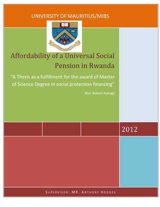 UNIVERSITY OF MAURITIUS/MIBS
2012
Affordability of a Universal Social
Pension in Rwanda
“A Thesis as a fulfillment for the award of Master
of Science Degree in social protection financing”
Blair Robert Ayesiga
S U P E R V I S O R : M R . A N T H O N Y H O D G E S
 