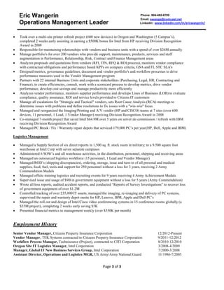Eric Wangerin 
Operations Management Leader 
Phone: 904-482-8709 
Email: ewangs@comcast.net 
LinkedIn: www.linkedin.com/in/ericwangerin/ 
 Took over a multi-site printer refresh project (600 new devices) in Oregon and Washington (5 Campus’s), 
completed 2 weeks early assisting in earning a $500K bonus for Intel from HP receiving Division Recognition 
Award in 2008 
 Responsible for maintaining relationships with vendors and business units with a spend of over $26M annually 
 Manage portfolio's for over 200 vendors who provide support, maintenance, products, services and staff 
augmentation in Performance, Relationship, Risk, Contract and Finance Management areas 
 Analyzes proposals and quotations from vendors (RFI, ITN, RFQ & ROI process), monitors vendor compliance 
with contractual obligations and performance based KPI's on company criteria, GSA and FL STC SLA's 
 Designed metrics, governance guidelines, document and vendor portfolio's and workflow processes to drive 
performance measures used in the Vendor Management program 
 Partners with 22 internal Business Units and corporate stakeholders (Purchasing, Legal, HR, Contracting and 
Finance), to create efficiencies, consult, work with a scorecard process to develop metrics, drive vendor 
performance, develop cost savings and manage productivity more efficiently 
 Analyzes vendor performance, monitors supplier performance and develops Lines of Business (LOB) to evaluate 
compliance, quality assurance, ROI and service levels provided to Citizens IT customers 
 Manage all escalations for "Strategic and Tactical" vendors, sets Root Cause Analysis (RCA) meetings to 
determine issues with problems and define resolutions to fix issues with a "win-win" focus 
 Managed and reorganized the Imaging/Printing and A/V vendor (HP and CISCO) teams at 7 sites (over 600 
devices, 11 personnel, 1 Lead, 1 Vendor Manager) receiving Division Recognition Award in 2008 
 Co-managed 7-month project that saved Intel $64.9M over 5 years on server de-commission / refresh with IBM 
Page 3 of 3 
receiving Division Recognition Award 
 Managed PC Break / Fix / Warranty repair depots that serviced 179,000 PC’s per year(HP, Dell, Apple and IBM) 
Logistics Management 
 Managed a Supply Section of six direct reports in 1,500 sq. ft. stock room in military; to a 9.500 square foot 
warehouse at Intel Corp with seven separate campuses 
 Administered 6 SOW’s and all warehouse activities, in the distribution, personnel, shipping and receiving areas 
 Managed an outsourced logistics workforce (15 personnel, 1 Lead and Vendor Manager) 
 Managed ROD’s (shipping discrepancies), ordering, storage, issue and turn-in of all personal and medical 
supplies, food, fuel, tools and support for 250 personnel without a loss for 3 years, receiving 2 Army 
Commendation Medals 
 Managed offsite training logistics and recruiting events for 9 years receiving 4 Army Achievement Medals 
 Supervised issue and usage of $9B in government equipment without a loss for 5 years (Army Commendation) 
 Wrote all loss reports, audited accident reports, and conducted “Reports of Survey Investigations” to recover loss 
of government equipment of over $1.2M 
 Controlled tracking of over 235,000 IT assets; managed the imaging, re-imaging and delivery of PC systems, 
supervised the repair and warranty depot onsite for HP, Lenovo, IBM, Apple and Dell PC’s 
 Managed the roll out and design of Intel/Cisco video conferencing systems in 15 conference rooms globally (a 
$35M project), completing 2 weeks early saving $5K 
 Presented financial metrics to management weekly (over $550K per month) 
Employment History 
Senior Vendor Manager, Citizens Property Insurance Corporation 12/2012-Present 
Vendor Manager, TEK Systems contracted to Citizens Property Insurance Corporation 9/2011-12/2012 
Workflow Process Manager, Technisource (Project), contracted to CITI Corporation 8/2010-12/2010 
Oregon Site IT Logistics Manager, Intel Corporation 3/2008-4/2009 
Manager, Global IT New Business Services Group, Intel Corporation 7/2000-3/2008 
Assistant Director, Operations and Logistics MGR, US Army/Army National Guard 11/1986-7/2005 
