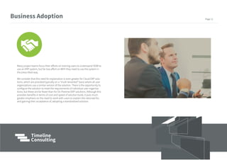 Many project teams focus their efforts on training users to understand HOW to
use an ERP system, but far less effort on WHY they need to use the system in
the prescribed way.
We consider that this need for explanation is even greater for Cloud ERP solu-
tions, which are provided typically on a “multi-tenanted” basis where all user
organizations use a similar version of the solution. There is the opportunity to
configure the solution to meet the requirements of individual user organisa-
tions, but these are far fewer than for On Premise ERP solutions. Although this
provides benefits in terms of cost and speed of solution build, it puts much
greater emphasis on the need to work with users to explain the rationale for,
and gaining their acceptance of, adopting a standardized solution.
Business Adoption Page 11
 