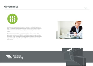 Because of the potential benefits and the low cost of entry of ERP solutions,
there is a risk that user departments initiate projects and fail to put in place ef-
fective processes for monitoring, managing and reporting the status of the
project.
This includes implementing a project organization structure and a set of
governance meetings that ensure the flow of accurate and timely information
on Progress, Costs, Risks and Issues, and Solution Scope from members of the
project team to the Project Manager and then to key decision makers and
stakeholders.
Governance Page 13
 