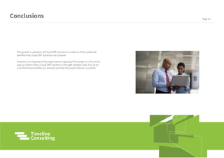 The growth in adoption of Cloud ERP solutions is evidence of the potential
benefits that Cloud ERP solutions can provide.
However, it is important that organisations approach the project in the correct
way to confirm that a Cloud ERP solution is the right solution and, if so, to en-
sure that these benefits are realized and that the project failure is avoided.
Conclusions Page 14
 