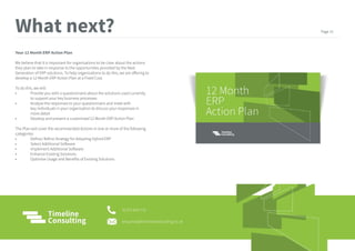 Your 12 Month ERP Action Plan
We believe that it is important for organisations to be clear about the actions
they plan to take in response to the opportunities provided by the Next
Generation of ERP solutions. To help organisations to do this, we are offering to
develop a 12 Month ERP Action Plan at a Fixed Cost.
To do this, we will:
• Provide you with a questionnaire about the solutions used currently
to support your key business processes
• Analyse the responses to your questionnaire and meet with
key individuals in your organisation to discuss your responses in
more detail
• Develop and present a customised 12 Month ERP Action Plan
The Plan will cover the recommended Actions in one or more of the following
categories:
• Define/ Refine Strategy for Adopting Hybrid ERP
• Select Additional Software
• Implement Additional Software
• Enhance Existing Solutions
• Optimise Usage and Benefits of Existing Solutions
What next?
01372 824 770
enquiries@timelineconsulting.co.uk
Page 15
 