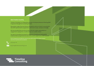 01372 824 770
enquiries@timelineconsulting.co.uk
For an impartial and objective view on your ERP investment please contact
one of our experienced consultants
About Timeline Consulting
Timeline Consulting is an independent provider of Enterprise Resource Planning (ERP)
Programme Management Consulting Services.
We provide a range of services that are intended to assist our clients in ensuring that
their ERP implementation programme is delivered to scope, schedule and budget.
We have provided these services to some of the UK’s largest organisations on
engagements ranging from a number of days to a number of years.
Our team of consultants has hands-on experience of leading and advising ERP
implementation programmes for some of the world’s largest users of ERP solutions
 