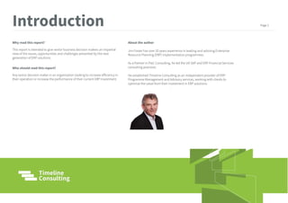 Why read this report?
This report is intended to give senior business decision makers an impartial
view of the issues, opportunities and challenges presented by the next
generation of ERP solutions.
Who should read this report?
Any senior decision maker in an organisation looking to increase efficiency in
their operation or increase the performance of their current ERP investment.
About the author
Jim Foster has over 20 years experience in leading and advising Enterprise
Resource Planning (ERP) implementation programmes.
As a Partner in PwC Consulting, he led the UK SAP and ERP Financial Services
consulting practices.
He established Timeline Consulting as an independent provider of ERP
Programme Management and Advisory services, working with clients to
optimize the value from their investment in ERP solutions.
.
Introduction Page 1
 