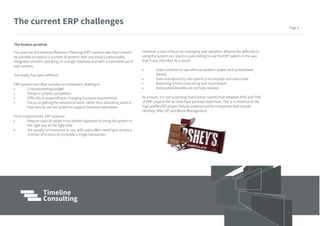 The broken promise
The promise of Enterprise Resource Planning (ERP) systems was that it would
be possible to replace a number of systems with one easily customisable,
integrated solution operating on a single database and with a consistent set of
user screens.
The reality has been different.
ERP systems are often complex to implement, leading to:
• Costs exceeding budget
• Delays in project completion
• Difficulty in responding to changing business requirements
• Focus on getting the solution to work, rather than educating users in
how best to use the system to support business operations
Once implemented, ERP systems:
• Require users to adopt a disciplined approach to using the system in
the right way at the right time
• Are usually cumbersome to use, with users often needing to access a
number of screens to complete a single transaction
However, a lack of focus on managing user adoption allied to the difficulty in
using the system can result in users failing to use the ERP system in the way
that it was intended. As a result:
• Users continue to use informal systems (paper and spreadsheet
based)
• Data maintained by the system is incomplete and inaccurate
• Reporting is time-consuming and inconsistent
• Anticipated Benefits are not fully realised
As a result, it is not surprising that Gartner reports that between 55% and 75%
of ERP projects fail to meet their planned objectives. This is in addition to the
high profile ERP project failures experienced by companies that include
Hershey, Nike, HP and Waste Management.
The current ERP challenges
Page 2
 