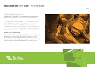 McLaren - Leading the way since 1963
One example of an organisation that is adopting the Hybrid ERP approach is
McLaren, whose Chief Information officer, Craig Charlton, stated recently;
“The monolithic ERP is dead…..It’s now about a core
central ERP surrounded by business networks and
cloud-based solutions, and having a robust integration
layer so you can move the data between the platforms”
Benefits of the hybrid approach
Talking in ‘SAP business trends’ Craig talked about the development of his dual
axis approach to on premise and cloud based ERP management. Creating
greater mobility and access for their workforce throughout the world. This
approach has also underpinned any future scale and device access without the
need for capital cost traditionally associated with an ERP system refresh.
Next generation ERP
Page 4
 