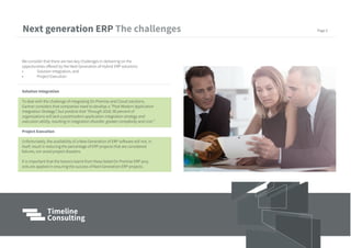 We consider that there are two key challenges in delivering on the
opportunities offered by the Next Generation of Hybrid ERP solutions:
• Solution Integration, and
• Project Execution
Solution Integration
To deal with the challenge of integrating On Premise and Cloud solutions,
Gartner considers that companies need to develop a “Post Modern Application
Integration Strategy”, but predicts that “through 2018, 90 percent of
organizations will lack a postmodern application integration strategy and
execution ability, resulting in integration disorder, greater complexity and cost.”
Project Execution
Unfortunately, the availability of a New Generation of ERP software will not, in
itself, result in reducing the percentage of ERP projects that are considered
failures, nor avoid project disasters.
It is important that the lessons learnt from these failed On Premise ERP proj-
ects are applied in ensuring the success of Next Generation ERP projects.
Next generation ERP Page 5
 