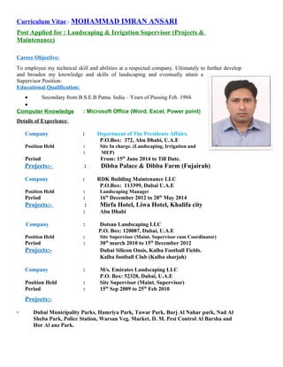 Curriculum Vitae:- MOHAMMAD IMRAN ANSARI
Post Applied for : Landscaping & Irrigation Supervisor (Projects &
Maintenance)
Career Objective:
To employee my technical skill and abilities at a respected company. Ultimately to further develop
and broaden my knowledge and skills of landscaping and eventually attain a
Supervisor Position:
Educational Qualification:
• Secondary from B.S.E.B Patna. India – Years of Passing Feb. 1994.
•
Computer Knowledge : Microsoft Office (Word, Excel, Power point)
Details of Experience:
Company : Department of The Presidents Affairs.
P.O.Box: 372, Abu Dhabi, U.A.E
Position Held : Site In charge. (Landscaping, Irrigation and
: MEP)
Period From: 15th
June 2014 to Till Date.
Projects:- : Dibba Palace & Dibba Farm (Fujairah)
Company : RDK Building Maintenance LLC
P.O.Box: 113399, Dubai U.A.E
Position Held : Landscaping Manager
Period : 16th
December 2012 to 28th
May 2014
Projects:- : Mirfa Hotel, Liwa Hotel, Khalifa city
: Abu Dhabi
Company : Dotsan Landscaping LLC
P.O. Box: 120087, Dubai, U.A.E
Position Held : Site Supervisor (Maint. Supervisor cum Coordinator)
Period : 30th
march 2010 to 15th
December 2012
Projects:- Dubai Silicon Oasis, Kalba Football Fields.
Kalba football Club (Kalba sharjah)
Company : M/s. Emirates Landscaping LLC
P.O. Box: 52328, Dubai, U.A.E
Position Held : Site Supervisor (Maint. Supervisor)
Period : 15th
Sep 2009 to 25th
Feb 2010
Projects:-
▫ Dubai Municipality Parks, Hamriya Park, Tawar Park, Burj Al Nahar park, Nad Al
Sheba Park, Police Station, Warsan Veg. Market, D. M. Pest Control Al Barsha and
Hor Al anz Park.
 