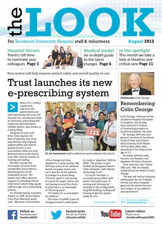 Lookthe
For Southend University Hospital staff & volunteers	 August 2015
Hospital Heroes
There’s still time
to nominate your
colleagues Page 3
Medical model
An in-depth guide
to the latest
changes Page 6
In the spotlight
This month we take a
look at theatres and
critical care Page 11
Trust launches its new
e-prescribing system
With a £1.1 million
investment,
half from the
government and
half matched by the trust, the
hospital has recently launched
its electronic prescribing and
medicines administration
(ePMA) system, also known as
e-prescribing.
Designed to save staff
time, help improve the
flow of patients and, most
importantly, help improve
patient safety and overall
quality of care, it was
successfully rolled out onto
Balmoral ward at the end of
June after several months of
training and testing.
Benefits include the
elimination of errors from
handwritten prescriptions,
decreasing the risk of
medication errors. The
system also offers decision
support to providing clinical
information which helps guide
staff through the e-prescribing
process.
It’s already having a positive
impact on staff. Nurse Hayley
Cross from Balmoral ward,
said: “We were a bit hesitant
of the change but have
adapted to it quite quickly. We
still have some of our patients’
details on paper charts and
can’t wait for all the patients
to change to e-prescribing.
The time saved in not having
to search for paper charts and
not having to send the charts
to pharmacy is so invaluable
on the busy ward.
“It’s better for us and better
for patients.”
The move to ePMA is part of
the government’s wider plans
to create a ‘paperless’ NHS by
2018. The project is part-
funded via the government’s
‘Safer Hospitals, Safer Wards:
Technology Fund’.
Its launch has been a
successful group effort with
teams from pharmacy, IT,
nursing and clinicians all
involved in the configuration,
drug file building, testing and
training to get the system
ready for use.
Continued on page 2
Remembering
Colin George
Colin George, chairman of the
Southend Hospital Charitable
Foundation, the driving
force behind £3.7million
of fundraising projects at
Southend Hospital, has died.
Mr George, who was also
general secretary at Southend
Guild of Help and Citizens
Advice Bureau from March
1973 to May 2003, died
peacefully in his sleep at the
age of 77.
He leaves behind a wife,
Pamela, son Stephen and
daughter Christine Chisholm.
Trust chairman Alan Tobias
OBE said: “We are deeply
saddened by the death of Colin
George.
“He was not only an amazing
ambassador for our hospital
charity, but also a hospital
governor for whom the care
and respect of our patients
was paramount.”
More news available at
southend.nhs.uk:
£1.1m investment Staff on Balmoral ward celebrate the launch
Ambassador Colin George
Instant news
We are on Twitter
@SouthendNHS
Follow us
facebook.com/
SouthendNHS
Latest videos
Watch us at:
/SouthendHospitalNHS
>
New system will help improve patient safety and overall quality of care
 