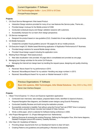 Current Organization: IT Software
CA Technologies India – June 2009 to till Date
Principal Product Designer
Projects:
1. CA Cloud Service Management: Web based Product
 Interaction Design solutions provided for many of our new features like Service pulse, Theme etc...
 Provided design mockups for the Mobile product of CSM.
 Conducted contextual enquiry and Design validation sessions with customers.
 Accessibility champion for our team (from design perspective)
2. CA Service management:
 Designed the product based on new guideline (CUI). Created lots of new widgets during this process.
3. CA Mobile framework:
 Created the complete Visual guideline (around 100 pages) for all our mobile products.
4. CA Executive Insight 2.0: Mobile based Monitoring application of Application Performance & IT Business.
 Provided design solutions for several Mobile design stories.
 Provided Visual design support including the application icons.
5. Meeting Room Manager: Web based product.
 New data visualization view provided. 40 page data is consolidated and provided as one page.
6. Managing Icon Design activities for the entire CA Products:
 Managing the Internal Icon design team by handling the request queue, designing and quality checking.
Highlights:
 Received ‘Above Award’ for my performance in 2010.
 Received ‘Above/Beyond Award’ for my solution ‘Handling very large numbers’ in 2013.
 Received ‘Above/Beyond Award’ for my work on ‘Mobile framework’ in 2014.
Previous Organizations: IT Software
Baan Info systems, SSA Technologies, Infor Global Solutions - May 2000 to May 2009
Senior User Interface Designer
Projects:
1. I-Baan Time & Expense 1.0: (Hours and Expense registration application)
 Conducted User interviews, task analysis, prepared Alpha charts, identified UI objects & Actions…
 Prepared Navigation flow diagrams, and Detailed screen designs using Excel & Photoshop.
 Conducted Usability Reviews and Audit during the realization process.
 Successfully conducted a Usability Test without using the Formal Test Lab (FIRST time in company).
This was done using the Screen recorder tool instead of Video Camera.
 Wrote a white paper, which is selected for Software testing conference in 2005.
2. Infor Project Management 1.0: (Project Management tool- Netherlands)
 Defining Personas & reviewing the existing Personas, Defining the Navigation Flow, Wire frame diagrams,
Detailed Prototypes (around 80 screens), Usability Reviews…
3. Infor Clear UX: Guidelines & Patterns
 Providing design requirements from our Development teams to clear UX team.
 Creating Patterns and guidelines and participating in Reviews & discussions.
1
2
 