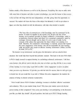 E-Portfolio 3
leaders outside of the classroom as well as in the classroom. Everything first step we make starts
with some form of decision and when it comes to technology you want the learner to have access
to the tool that will bring forth the most independence all while giving them the opportunity to
succeed. The student will know the focus of the subject but ultimately it will be up to them to
figure out what they should do with the information with help when desired or needed.
“The basic idea of constructivism is that knowledge must be constructed by the
learner. It cannot be supplied by the teacher [10]. He gave the clue of how
learning can be nurtured provided by Piaget's definitions of knowledge, which is
an interaction between subject and object. It is a perpetual construction made by
exchanges between thought and its object. It is not a copy of reality by the
concepts of the subject that approaches the object without ever attaining it in
itself. Therefore, the construction of knowledge is a dynamic process that requires
the active engagement of the learners who will be responsible for ones' learning
while the teacher only creates an effective learning environment (Abbas, Lai-Mai
& Ismail 2013 p.50).”
The learners in my environment was the given the information and was asked to form
decisions that would help them beyond that particular moment. That leads to the next PLO which
is PLO 4 Apply research to support learning in a technology-enhanced environment. I did have
some learners who did not want to take the extra step so in their eyes they felt like it was a waste
of time learning it or even trying to put forth an effort. Active engagement is never an option
when you are in my classroom. If I provide you with the tools for success, then it is left up to you
to decide how far you would like to go with it. Without the active engagement the students the
purpose of trying to educate someone is purposeless.
Next I would choose PLO 6 Evaluate technology resources to facilitate effective assessment
and evaluation. Why is your student losing focus? Why does your student seem to be the last
person turning in their assignment? How come your learning is not participating in the discussion
post like you think they should? All good questions that leads up to PLO 3 Design learning
 