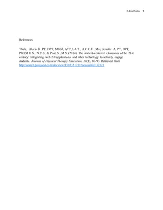 E-Portfolio 7
References
Thiele, Alecia K, PT, DPT, MSEd, ATC,L.A.T., A.C.C.E., Mai, Jennifer A, PT, DPT,
PhD,M.H.S., N.C.S., & Post, S., M.S. (2014). The student-centered classroom of the 21st
century: Integrating web 2.0 applications and other technology to actively engage
students. Journal of Physical Therapy Education, 28(1), 80-93. Retrieved from
http://search.proquest.com/docview/1505351731?accountid=32521
 