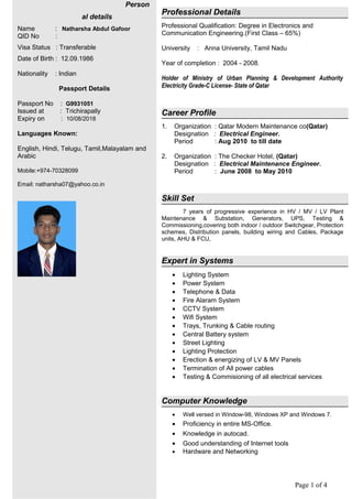 Page 1 of 4
Person
al details
Name : Natharsha Abdul Gafoor
QID No :
Visa Status : Transferable
Date of Birth : 12.09.1986
Nationality : Indian
Passport Details
Passport No : G9931051
Issued at : Trichirapally
Expiry on : 10/08/2018
Languages Known:
English, Hindi, Telugu, Tamil,Malayalam and
Arabic
Mobile:+974-70328099
Email: natharsha07@yahoo.co.in
Professional Details
Professional Qualification: Degree in Electronics and
Communication Engineering.(First Class – 65%)
University : Anna University, Tamil Nadu
Year of completion : 2004 - 2008.
Holder of Ministry of Urban Planning & Development Authority
Electricity Grade-C License- State of Qatar
Career Profile
1. Organization : Qatar Modern Maintenance co(Qatar)
Designation : Electrical Engineer.
Period : Aug 2010 to till date
2. Organization : The Checker Hotel, (Qatar)
Designation : Electrical Maintenance Engineer.
Period : June 2008 to May 2010
Skill Set
7 years of progressive experience in HV / MV / LV Plant
Maintenance & Substation, Generators, UPS, Testing &
Commissioning,covering both indoor / outdoor Switchgear, Protection
schemes, Distribution panels, building wiring and Cables, Package
units, AHU & FCU,
Expert in Systems
• Lighting System
• Power System
• Telephone & Data
• Fire Alaram System
• CCTV System
• Wifi System
• Trays, Trunking & Cable routing
• Central Battery system
• Street Lighting
• Lighting Protection
• Erection & energizing of LV & MV Panels
• Termination of All power cables
• Testing & Commisioning of all electrical services
Computer Knowledge
• Well versed in Window-98, Windows XP and Windows 7.
• Proficiency in entire MS-Office.
• Knowledge in autocad.
• Good understanding of Internet tools
• Hardware and Networking
 