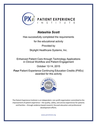 Natashia Scott
Has successfully completed the requirements
for the educational activity
Provided by
Skylight Healthcare Systems, Inc.
Enhanced Patient Care through Technology Applications
in Clinical Workflow and Patient Engagement
October 12-14, 2015
Four Patient Experience Continuing Education Credits (PXEs)
awarded for this activity
The Patient Experience Institute is an independent, non-profit organization committed to the
improvement of patient experience – the quality, safety, and service experiences for patients
and families – through evidence-based research, focused education and professional
development efforts.
www.pxinstitute.org
 