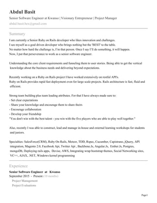 Page1
Abdul Basit
Senior Software Engineer at Kwanso | Visionary Entrepreneur | Project Manager
abdul.basit.hex@gmail.com
Summary
I am currently a Senior Ruby on Rails developer who likes innovation and challenges.
I see myself as a goal driven developer who brings nothing but the 'BEST' to the table.
No matter how hard the challenge is, I’m that person. Once I say I’ll do something, it will happen.
Now, I put that perseverance to work as a senior software engineer.
Understanding the core client requirements and funneling them to user stories. Being able to get the vertical
knowledge about the business needs and delivering beyond expectations.
Recently working on a Ruby on Rails project I have worked extensively on restful API's.
Ruby on Rails provides rapid fast deployment even for large scale projects. Rails architecture is fast, fluid and
efficient.
Strong team building plus team leading attributes. For that I have always made sure to:
- Set clear expectations
- Share your knowledge and encourage them to share theirs
- Encourage collaboration
- Develop your friendship
"You don't win with the best talent - you win with the five players who are able to play well together."
Also, recently I was able to construct, lead and manage in-house and external learning workshops for students
and juniors.
Specialties: SalesForce(CRM), Ruby On Rails, Meteor, TDD, Rspec, Cucumber, Capistrano, jQuery, API
integration, Magento 2.0, Facebook Api, Twitter Api , Backbone.Js, Angular.Js, Ember.Js, Postgres,
mongoDb, Deploying rails apps, Devise, AWS, Integrating wrap bootstrap themes, Social Networking sites,
VC++, AJAX, .NET, Windows kernel programming
Experience
Senior Software Engineer at Kwanso
September 2015 - Present (10 months)
Project Management
Project Evaluations
 