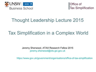 Thought Leadership Lecture 2015
Tax Simplification in a Complex World
Jeremy Sherwood, ATAX Research Fellow 2015
jeremy.sherwood@ots.gsi.gov.uk
https://www.gov.uk/government/organisations/office-of-tax-simplification
 