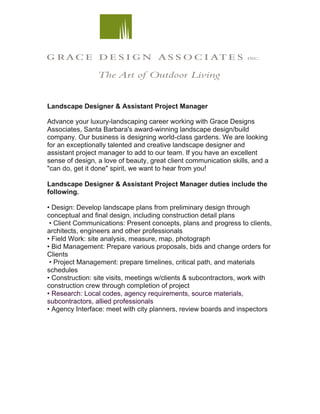 Landscape Designer & Assistant Project Manager	
	
Advance your luxury-landscaping career working with Grace Designs
Associates, Santa Barbara's award-winning landscape design/build
company. Our business is designing world-class gardens. We are looking
for an exceptionally talented and creative landscape designer and
assistant project manager to add to our team. If you have an excellent
sense of design, a love of beauty, great client communication skills, and a
"can do, get it done" spirit, we want to hear from you!
Landscape Designer & Assistant Project Manager duties include the
following.
• Design: Develop landscape plans from preliminary design through
conceptual and final design, including construction detail plans
• Client Communications: Present concepts, plans and progress to clients,
architects, engineers and other professionals
• Field Work: site analysis, measure, map, photograph
• Bid Management: Prepare various proposals, bids and change orders for
Clients
• Project Management: prepare timelines, critical path, and materials
schedules
• Construction: site visits, meetings w/clients & subcontractors, work with
construction crew through completion of project
• Research: Local codes, agency requirements, source materials,
subcontractors, allied professionals
• Agency Interface: meet with city planners, review boards and inspectors
 