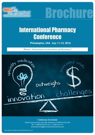 Conference Secretariat
2360 Corporate Circle, Suite 400, Henderson, NV 89074-7722, USA
Tel: +1-888-843-8169, Fax: +1-650-618-1417
Email: pharmacy@pharmaceuticalconferences.com
Brochure
http://pharmacy.pharmaceuticalconferences.com/
Theme: “Innovations in Exertions of Pharmacy”
Philadelphia, USA July 11-12, 2016
International Pharmacy
Conference
 