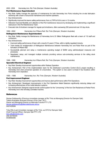 2002 - 2004 Hamersley Iron, Rio Tinto (Dampier, Western Australia)
Port Maintenance Superintendent
 Key Role: Safely manage the execution of maintenance for both Hamersley Iron Ports including the on-site fabrication
workshop with a team of around 60 maintainers and machine operators.
 Key Achievements:
 Significantly improved the teams safety performance; from a LTIFR of 6.6 to zero in 12 months.
 Delivered improved flexibility and utilisation of the Port maintenance resource by developing and implementing a significant
restructure in the Port Maintenance Team.
 Executed role of shutdown manager for regular port shutdowns, often overseeing 250 personnel over 3-5 day shuts.
1999 - 2002 Hamersley Iron Pilbara Rail, Rio Tinto (Dampier, Western Australia)
Rollingstock Maintenance Superintendent
 Key Role: Safely manage the Maintenance of Hamersley Iron’s $1 Billion Rollingstock fleet with a team of 110 staff and
contractors.
 Key Achievements:
 Improved safety performance of team with a result of 2 years LTI free, within a tightly regulated industry.
 Team leader for amalgamation of Rollingstock Maintenance between Hamersley Iron and Robe River as part of the
formation of Pilbara Rail.
 Successfully planned and setup a maintenance operating budget of $30M using well-developed measures and
processes.
 Negotiated, setup, and managed multiple contracts providing various sub-contracting services to the rolling stock
maintenance.
1998 - 1999 Hamersley Iron Pilbara Rail, Rio Tinto (Dampier, Western Australia)
Specialist Electrical Engineer
 Key Role: Develop Improvement opportunities within Railway Operation.
 Key Achievement: Part of the implementation team for the Distributed Locomotive Control (DLC) project resulting in
Hamersley Iron’s first unmanned operation of a locomotive. This system is now used in at least 4 four locations within
Hamersley Iron’s Operation.
1995 – 1998 Hamersley Iron, Rio Tinto (Dampier, Western Australia)
Port Improvement Engineer
 Key Role: Develop Improvement opportunities and improve plant performance within Port Operations.
 Key Achievement: Developed improvements in the Port Operations Metal Detectors significantly reducing delays and
increasing effectiveness of the metal detection systems.
 Key Achievement: Designed original remote control system for the “Unmanning” of the Iron Ore Reclaimers at Parker Point,
Hamersley Iron’s first remotely controlled machine.
References
Denise Goldsworthy (Previous immediate manager at Rio Tinto as Managing Director for Dampier Salt)
Telstra Australian Business Women of the Year, 2011
Owner and Managing Director at Alternate Futures PTY LTD
denise.goldsworthy@alternatefutures.net.au
0407429584
Toby Ellis (Last immediate manager at Rio Tinto, as CFO for Dampier Salt)
Chief Financial Officer, Dampier Salt PTY LTD
toby.ellis@riotinto.com
(08) 92709359
0438992085
 
