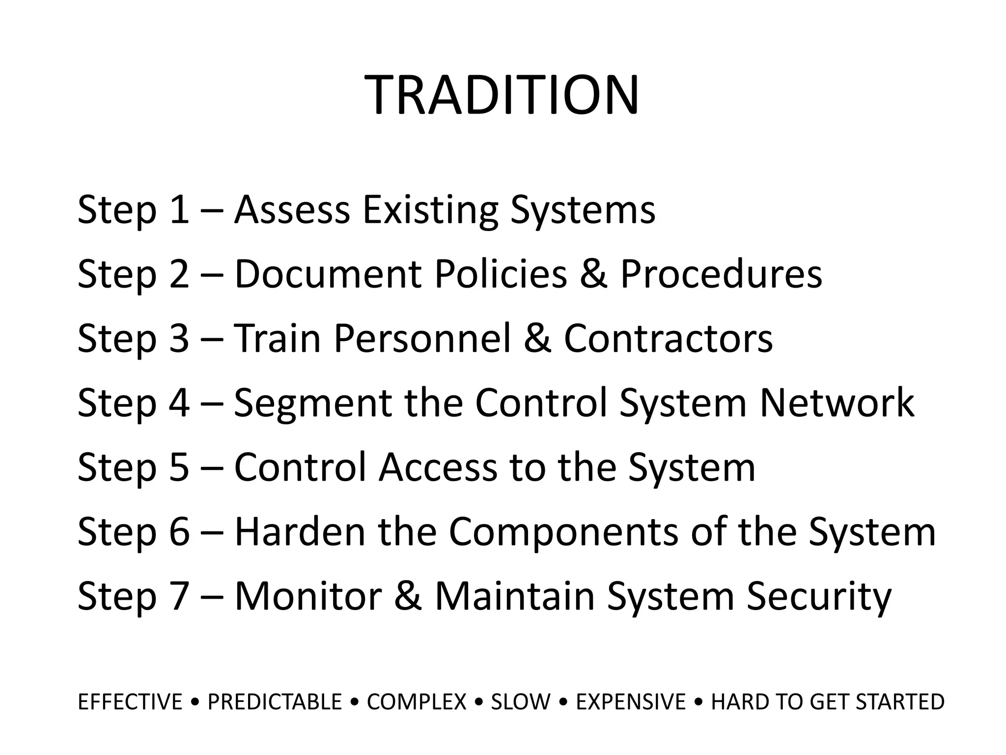 TRADITION
Step 1 – Assess Existing Systems
Step 2 – Document Policies & Procedures
Step 3 – Train Personnel & Contractors
Step 4 – Segment the Control System Network
Step 5 – Control Access to the System
Step 6 – Harden the Components of the System
Step 7 – Monitor & Maintain System Security
EFFECTIVE • PREDICTABLE • COMPLEX • SLOW • EXPENSIVE • HARD TO GET STARTED
 