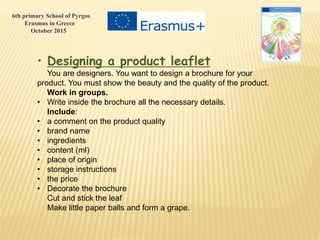 • Designing a product leaflet
You are designers. You want to design a brochure for your
product. You must show the beauty and the quality of the product.
Work in groups.
• Write inside the brochure all the necessary details.
Include:
• a comment on the product quality
• brand name
• ingredients
• content (ml)
• place of origin
• storage instructions
• the price
• Decorate the brochure
Cut and stick the leaf
Make little paper balls and form a grape.
6th primary School of Pyrgos
Erasmus in Greece
October 2015
 
