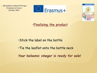 •Finalizing the product
•Stick the label on the bottle
•Tie the leaflet onto the bottle neck
Your balsamic vinegar is ready for sale!
6th primary School of Pyrgos
Erasmus in Greece
October 2015
 