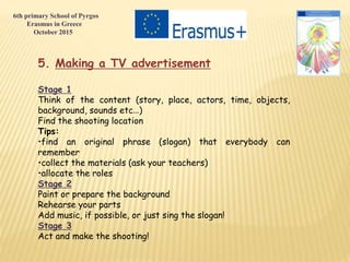 5. Making a TV advertisement
Stage 1
Think of the content (story, place, actors, time, objects,
background, sounds etc…)
Find the shooting location
Tips:
•find an original phrase (slogan) that everybody can
remember
•collect the materials (ask your teachers)
•allocate the roles
Stage 2
Paint or prepare the background
Rehearse your parts
Add music, if possible, or just sing the slogan!
Stage 3
Act and make the shooting!
6th primary School of Pyrgos
Erasmus in Greece
October 2015
 