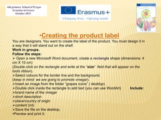 6th primary School of Pyrgos
Erasmus in Greece
October 2015
•Creating the product label
You are designers. You want to create the label of the product. You must design it in
a way that it will stand out on the shelf.
Work in groups.
Follow the steps:
 Open a new Microsoft Word document, create a rectangle shape (dimensions: 4
cm X 10 cm)
(Double click on the rectangle and write at the “size“ field that will appear on the
tools ribbon).
Select colours for the border line and the background.
(keep in mind: we are going to promote vinegar).
Insert an image from the folder “grapes icons” ( desktop)
Double click inside the rectangle to add text (you can use WordArt) Include:
brand name of the vinegar
short description
place/country of origin
content (ml)
Save the file on the desktop.
•Preview and print it.
 