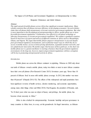 The Impact of Cell Phones and Government Regulations on Entrepreneurship in Africa
Benjamin Christensen and Adriel Johnson
Abstract
The rapid spread of mobile phones across Africa has significant economic implications. Many
scholars mention that cell phones increase efficiency in developing economies. Several scholars
claim that cell phones help entrepreneurs overcome restrictive government regulations. But what
is more important to the development of entrepreneurship in Africa: mobile phone use or more
favorable government regulations? Furthermore, how effective is cell phone technology at
allowing entrepreneurs to circumvent government regulation? We conduct a qualitative analysis
based on interviews of experts and natives of different countries in Africa such as Mozambique,
Ghana, and Nigeria. We argue that mobile phones empower entrepreneurs to succeed despite
poor government regulatory environments, and we find four major ways in which they do so:
access to mobile money, access to better pricing information, expanded customer networks, and
new platforms for innovation. We further argue that because of these pathways, in the short run
mobile phone use is a greater facilitator to starting a business than the government regulatory
environment. In the long run, however, improved government regulations with less corruption
will be key to promoting entrepreneurial activity in Africa.
Introduction
Mobile phone use across the African continent is exploding. Whereas in 2002 only about
one tenth of Africans owned a mobile phone, today two-thirds or more in most African countries
have their own cell phones (Pew Research Center 2015). Seventeen years ago, “fewer than 10
percent of Africans lived in areas with mobile phone coverage. In 2012, that number was more
than 60 percent” (Olopade 2014, 92). The effects of this widespread and rapid penetration have
been significant in terms of health services, election monitoring, and economic opportunities,
among many other things (Aker and Mbiti 2010). Paul Kagame, the president of Rwanda, said,
“In 10 short years what was once an object of luxury and privilege, the mobile phone, has
become a basic necessity in Africa.”
Africa is also a hotbed for entrepreneurship. Economic hardship and poor governance in
many countries in Africa have, in a way, set the groundwork for frugal innovation, as Africans
 