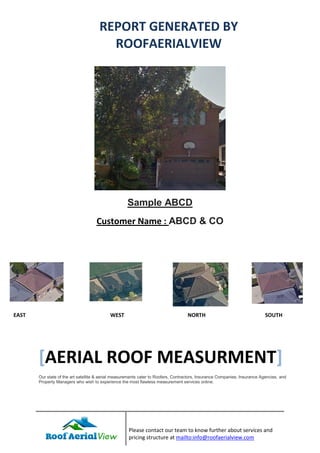 Please contact our team to know further about services and
pricing structure at mailto:info@roofaerialview.com
Sample ABCD
Customer Name : ABCD & CO
[AERIAL ROOF MEASURMENT]
Our state of the art satellite & aerial measurements cater to Roofers, Contractors, Insurance Companies, Insurance Agencies, and
Property Managers who wish to experience the most flawless measurement services online.
REPORT GENERATED BY
ROOFAERIALVIEW
EAST WEST NORTH SOUTH
 